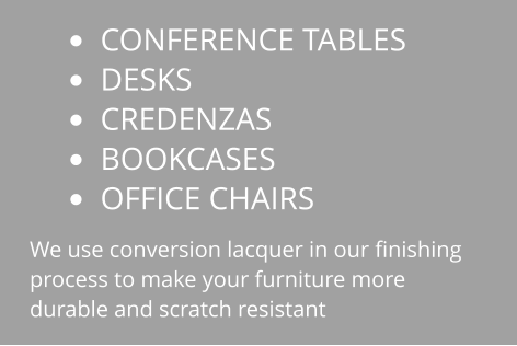 •	CONFERENCE TABLES •	DESKS •	CREDENZAS •	BOOKCASES •	OFFICE CHAIRS We use conversion lacquer in our finishing process to make your furniture more durable and scratch resistant